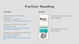 Books
“How Google Tests Software”
James Whittaker
“Building Microservices”
Sam Newman
Further Reading
Articles
“Testing Strategies in Microservices
Architecture”
Toby Clemson - Thoughtworks
http://martinfowler.com/articles/microservice-testing/
“Just Say No to More End to End Tests”
Mike Wacker - Google
http://googletesting.blogspot.co.nz/2015/04/just-say-
no-to-more-end-to-end-tests.html
“Guidelines for Structuring Automated Tests”
Sunit Parekh - Thoughtworks
https://www.thoughtworks.
com/insights/blog/guidelines-structuring-automated-
tests
 