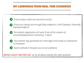 MY LEARNINGS FROM REAL TIME SCENARIOS
14
Ensure status codes are returned correctly
Ensure you always test through ﬂaky endpoints i.e.API Gateway / Externally
Exposed endpoint
Test whether Application still work if one of the instance of
service/Database/Event Streaming is down
Test whether logs generated are meaningful and simple to understand
to retrospect
, as Its all about asking the right questionBEING AGILE HELPED ME
Build veriﬁcation Test gives you lot of conﬁdence
 