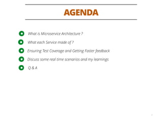 AGENDA
2
What is Microservice Architecture ?
What each Service made of ?
Ensuring Test Coverage and Getting Faster feedback
Discuss some real time scenarios and my learnings
Q & A
 