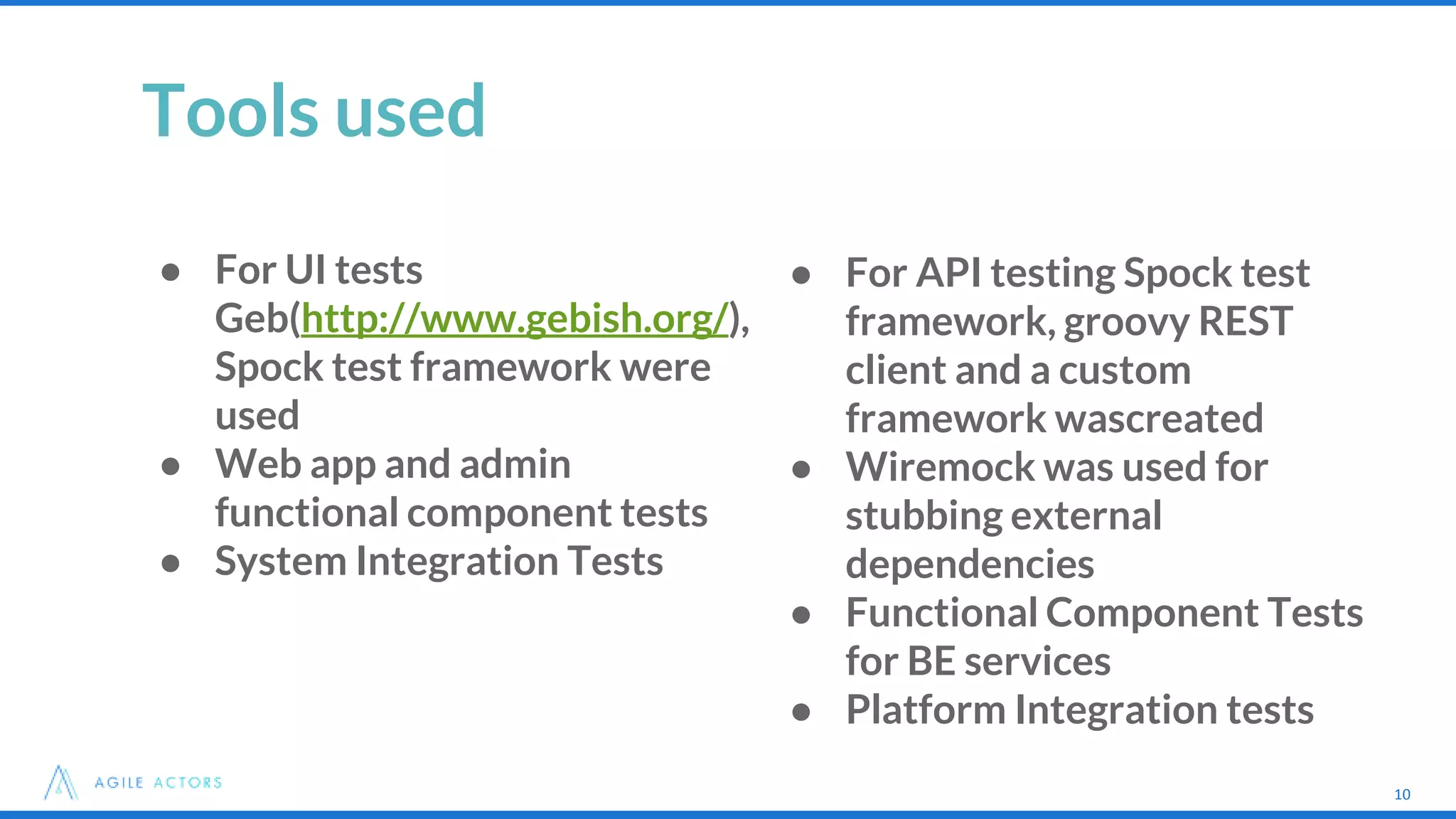 10
Tools used
● For UI tests
Geb(http://www.gebish.org/),
Spock test framework were
used
● Web app and admin
functional component tests
● System Integration Tests
10
● For API testing Spock test
framework, groovy REST
client and a custom
framework wascreated
● Wiremock was used for
stubbing external
dependencies
● Functional Component Tests
for BE services
● Platform Integration tests
 