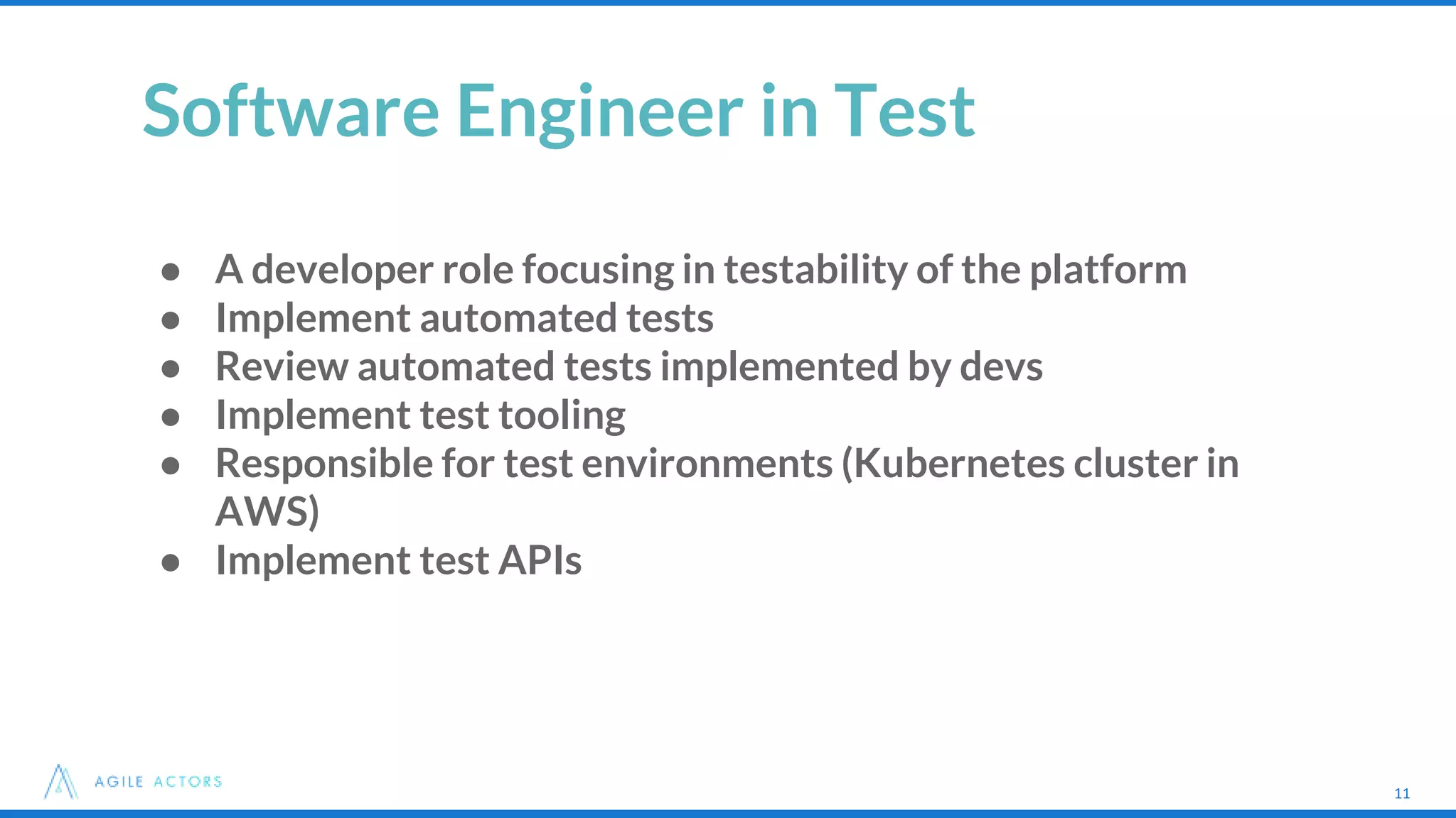 11
Software Engineer in Test
● A developer role focusing in testability of the platform
● Implement automated tests
● Review automated tests implemented by devs
● Implement test tooling
● Responsible for test environments (Kubernetes cluster in
AWS)
● Implement test APIs
11
 