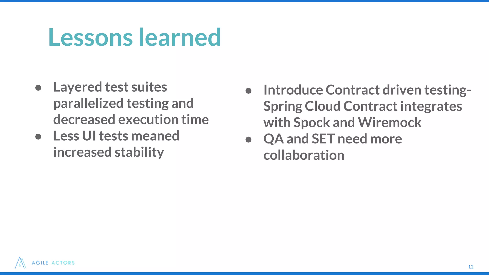 12
Lessons learned
● Introduce Contract driven testing-
Spring Cloud Contract integrates
with Spock and Wiremock
● QA and SET need more
collaboration
12
● Layered test suites
parallelized testing and
decreased execution time
● Less UI tests meaned
increased stability
 