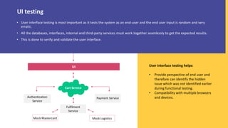 • User interface testing is most important as it tests the system as an end-user and the end user input is random and very
erratic.
• All the databases, interfaces, internal and third-party services must work together seamlessly to get the expected results.
• This is done to verify and validate the user interface.
User Interface testing helps:
• Provide perspective of end user and
therefore can identify the hidden
issue which was not identified earlier
during functional testing.
• Compatibility with multiple browsers
and devices.
UI testing
UI
Cart Service
Authentication
Service
Payment Service
Fulfilment
Service
Mock Mastercard Mock Logistics
 
