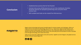 • Established best practices like the Test Pyramid
• Common tests across all Microservices can turn into a bottleneck, therefore
should be reduced, for example by performing more consumer-driven
contract tests.
• With suitable tools Stubs can be created from Microservices.
Conclusion
Nagarro drives technology-led business breakthroughs for industry leaders and challengers. When our
clients want to move fast and make things, they turn to us. Some of our clients include Siemens, GE,
Lufthansa, Viacom, Estēe Lauder, ASSA ABLOY, Ericsson, DHL, Mitsubishi, BMW, the City of New York, T-
Systems, SAP and Infor. Working with these clients, we continually push the boundaries of what is possible
to do through technology, and in what time frame.
Today, we are more than 5,000 experts across 20 countries. Together we form Nagarro, the global services
division of Munich-based Allgeier SE.
 