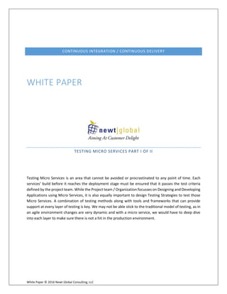 White Paper © 2016 Newt Global Consulting, LLC
CONTINUOUS INTEGRATION / CONTINUOUS DELIVERY
WHITE PAPER
TESTING MICRO SERVICES PART I OF II
Testing Micro Services is an area that cannot be avoided or procrastinated to any point of time. Each
services’ build before it reaches the deployment stage must be ensured that it passes the test criteria
defined by the project team. While the Project team / Organization focusses on Designing and Developing
Applications using Micro Services, it is also equally important to design Testing Strategies to test those
Micro Services. A combination of testing methods along with tools and frameworks that can provide
support at every layer of testing is key. We may not be able stick to the traditional model of testing, as in
an agile environment changes are very dynamic and with a micro service, we would have to deep dive
into each layer to make sure there is not a hit in the production environment.
 