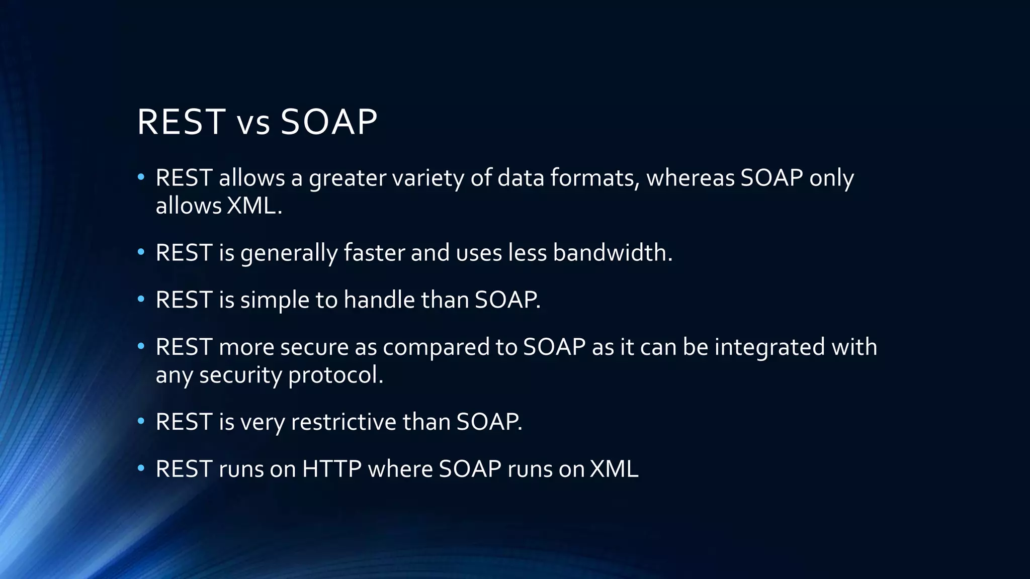 REST vs SOAP
• REST allows a greater variety of data formats, whereas SOAP only
allows XML.
• REST is generally faster and uses less bandwidth.
• REST is simple to handle than SOAP.
• REST more secure as compared to SOAP as it can be integrated with
any security protocol.
• REST is very restrictive than SOAP.
• REST runs on HTTP where SOAP runs on XML
 