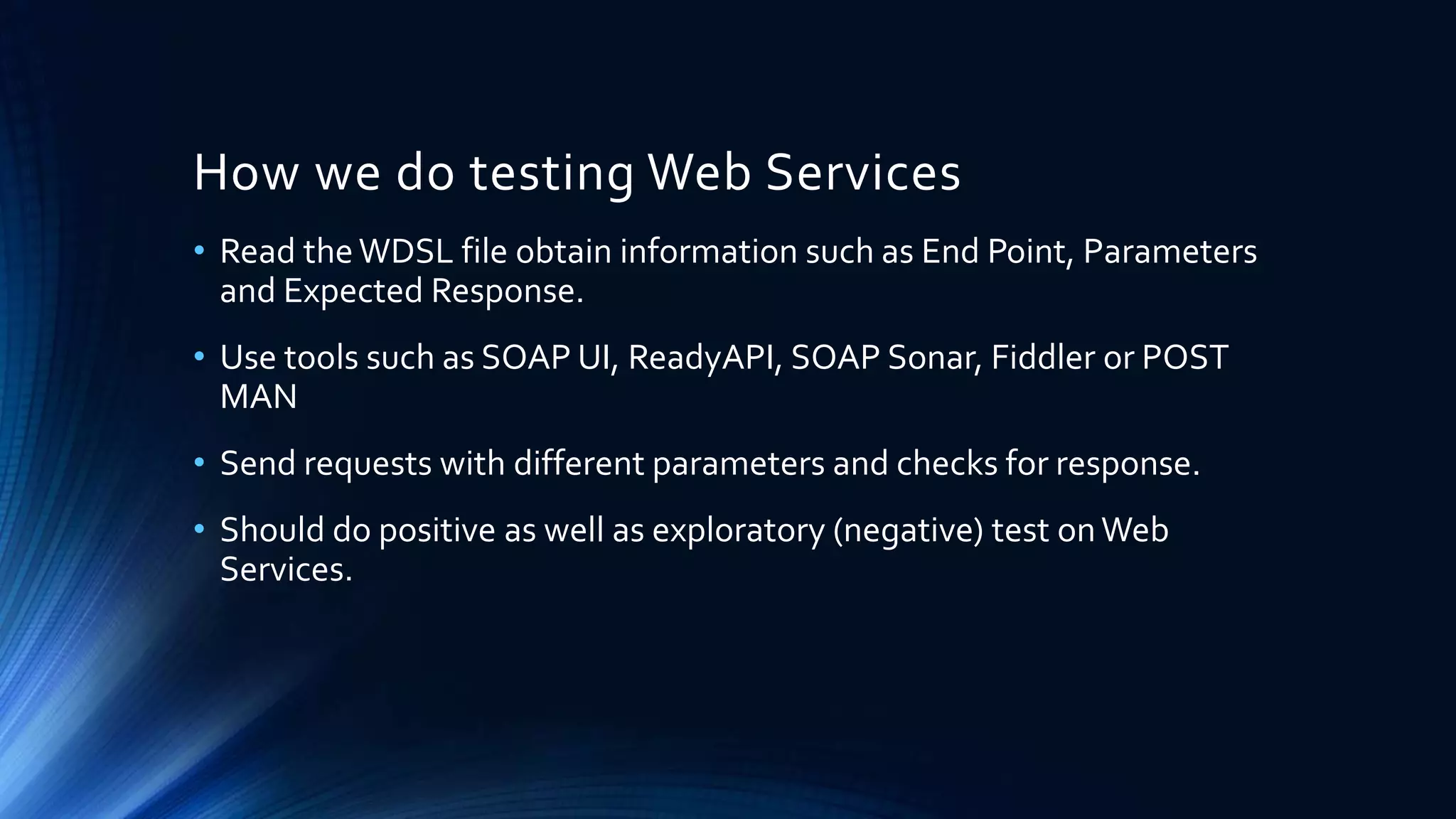 How we do testing Web Services
• Read theWDSL file obtain information such as End Point, Parameters
and Expected Response.
• Use tools such as SOAP UI, ReadyAPI, SOAP Sonar, Fiddler or POST
MAN
• Send requests with different parameters and checks for response.
• Should do positive as well as exploratory (negative) test onWeb
Services.
 