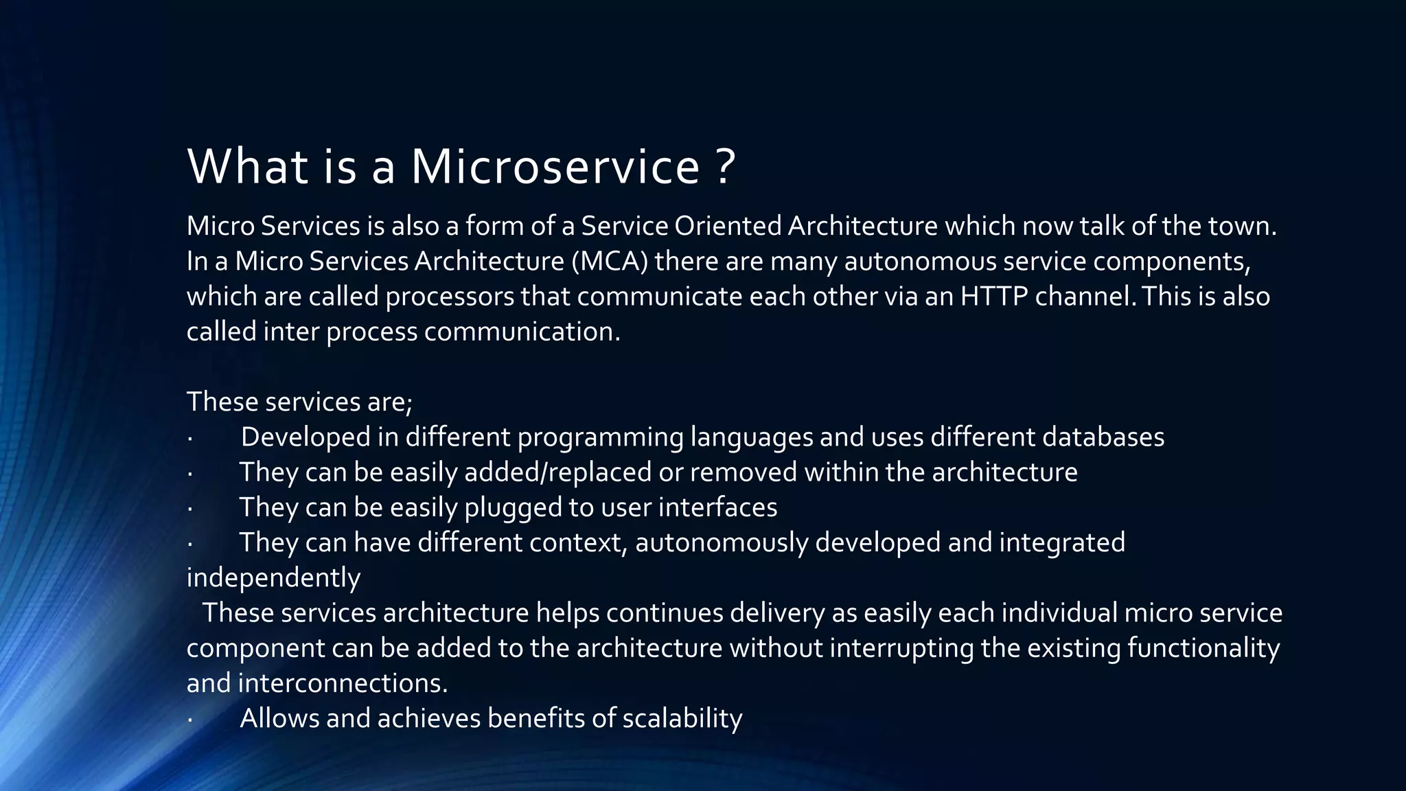 What is a Microservice ?
Micro Services is also a form of a Service Oriented Architecture which now talk of the town.
In a Micro Services Architecture (MCA) there are many autonomous service components,
which are called processors that communicate each other via an HTTP channel.This is also
called inter process communication.
These services are;
· Developed in different programming languages and uses different databases
· They can be easily added/replaced or removed within the architecture
· They can be easily plugged to user interfaces
· They can have different context, autonomously developed and integrated
independently
These services architecture helps continues delivery as easily each individual micro service
component can be added to the architecture without interrupting the existing functionality
and interconnections.
· Allows and achieves benefits of scalability
 