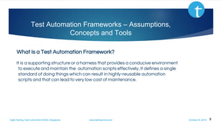 Agile Testing, Test Automation & BDD, Singapore www.testingmind.com October 25, 2016
Test Automation Frameworks – Assumptions,
Concepts and Tools
What is a Test Automation Framework?
It is a supporting structure or a harness that provides a conducive environment
to execute and maintain the automation scripts effectively. It defines a single
standard of doing things which can result in highly-reusable automation
scripts and that can lead to very low cost of maintenance.
8
 