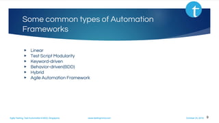 Agile Testing, Test Automation & BDD, Singapore www.testingmind.com October 25, 2016
Some common types of Automation
Frameworks
▶ Linear
▶ Test Script Modularity
▶ Keyword-driven
▶ Behavior-driven(BDD)
▶ Hybrid
▶ Agile Automation Framework
9
 