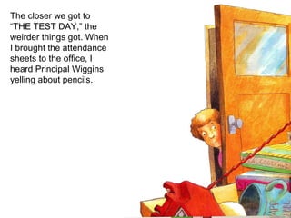The closer we got to “THE TEST DAY,” the weirder things got. When I brought the attendance sheets to the office, I heard Principal Wiggins yelling about pencils. 