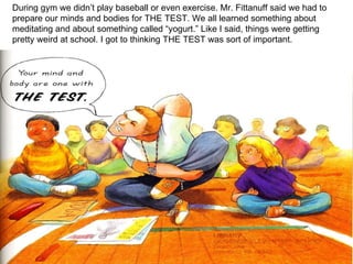 During gym we didn’t play baseball or even exercise. Mr. Fittanuff said we had to prepare our minds and bodies for THE TEST. We all learned something about meditating and about something called “yogurt.” Like I said, things were getting pretty weird at school. I got to thinking THE TEST was sort of important. 