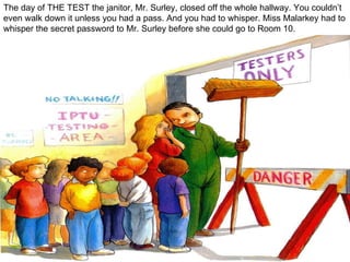 The day of THE TEST the janitor, Mr. Surley, closed off the whole hallway. You couldn’t even walk down it unless you had a pass. And you had to whisper. Miss Malarkey had to whisper the secret password to Mr. Surley before she could go to Room 10. 