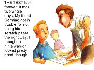 THE TEST took forever. It took two whole days. My friend Carmine got in trouble for not using his scratch paper the right way. I thought his ninja warrior looked pretty good, though. 