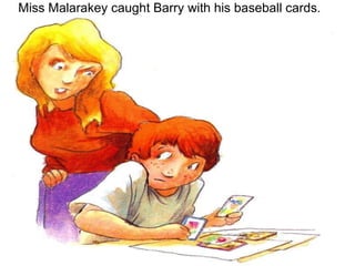 Miss Malarakey caught Barry with his baseball cards.   