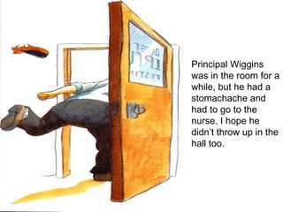 Principal Wiggins was in the room for a while, but he had a stomachache and had to go to the nurse. I hope he didn’t throw up in the hall too. 