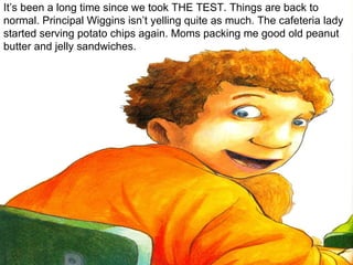 It’s been a long time since we took THE TEST. Things are back to normal. Principal Wiggins isn’t yelling quite as much. The cafeteria lady started serving potato chips again. Moms packing me good old peanut butter and jelly sandwiches. 