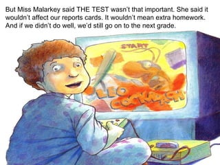 But Miss Malarkey said THE TEST wasn’t that important. She said it wouldn’t affect our reports cards. It wouldn’t mean extra homework. And if we didn’t do well, we’d still go on to the next grade. 