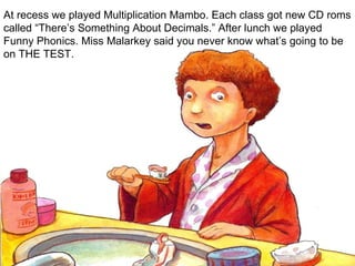 At recess we played Multiplication Mambo. Each class got new CD roms called “There’s Something About Decimals.” After lunch we played Funny Phonics. Miss Malarkey said you never know what’s going to be on THE TEST. 