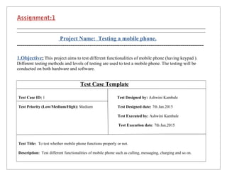 Assignment:1
Project Name: Testing a mobile phone.
--------------------------------------------------------------------------------------------------
1.Objective: This project aims to test different functionalities of mobile phone (having keypad ).
Different testing methods and levels of testing are used to test a mobile phone. The testing will be
conducted on both hardware and software.
Test Case Template
Test Case ID: 1 Test Designed by: Ashwini Kambale
Test Priority (Low/Medium/High): Medium Test Designed date: 7th Jan.2015
Test Executed by: Ashwini Kambale
Test Execution date: 7th Jan.2015
Test Title: To test whether mobile phone functions properly or not.
Description: Test different functionalities of mobile phone such as calling, messaging, charging and so on.
 