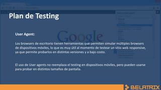 Plan de Testing
User Agent:
Los browsers de escritorio tienen herramientas que permiten simular múltiples browsers
de dispositivos móviles, lo que es muy útil al momento de testear un sitio web responsive,
ya que permite probarlos en distintas versiones y a bajo costo.
El uso de User agents no reemplaza el testing en dispositivos móviles, pero pueden usarse
para probar en distintos tamaños de pantalla.
 