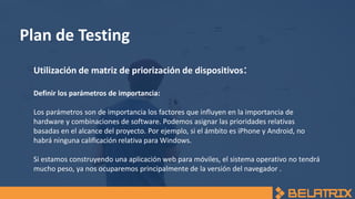 Plan de Testing
Utilización de matriz de priorización de dispositivos:
Definir los parámetros de importancia:
Los parámetros son de importancia los factores que influyen en la importancia de
hardware y combinaciones de software. Podemos asignar las prioridades relativas
basadas en el alcance del proyecto. Por ejemplo, si el ámbito es iPhone y Android, no
habrá ninguna calificación relativa para Windows.
Si estamos construyendo una aplicación web para móviles, el sistema operativo no tendrá
mucho peso, ya nos ocuparemos principalmente de la versión del navegador .
 