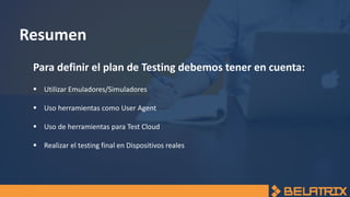 Resumen
Para definir el plan de Testing debemos tener en cuenta:
 Utilizar Emuladores/Simuladores
 Uso herramientas como User Agent
 Uso de herramientas para Test Cloud
 Realizar el testing final en Dispositivos reales
 