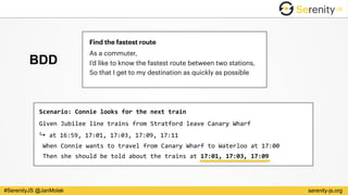serenity-js.org#SerenityJS @JanMolak
Find the fastest route
As a commuter, 
I’d like to know the fastest route between two stations, 
So that I get to my destination as quickly as possible
BDD
Scenario:	Connie	looks	for	the	next	train	
Given	Jubilee	line	trains	from	Stratford	leave	Canary	Wharf	 
↪	at	16:59,	17:01,	17:03,	17:09,	17:11 
	When	Connie	wants	to	travel	from	Canary	Wharf	to	Waterloo	at	17:00 
	Then	she	should	be	told	about	the	trains	at	17:01,	17:03,	17:09
 