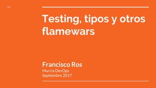 Testing, tipos y otros
flamewars
Francisco Ros
Murcia DevOps
Septiembre 2017
 