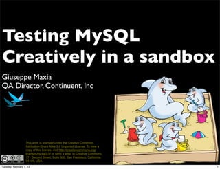 Testing MySQL
Creatively in a sandbox
Giuseppe Maxia
QA Director, Continuent, Inc




                   This work is licensed under the Creative Commons
                   Attribution-Share Alike 3.0 Unported License. To view a
                   copy of this license, visit http://creativecommons.org/
                   licenses/by-sa/3.0/ or send a letter to Creative Commons,
                   171 Second Street, Suite 300, San Francisco, California,
                   94105, USA.
Tuesday, February 7, 12                                                        1
 