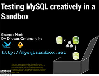 Testing MySQL creatively in a
Sandbox

Giuseppe Maxia
QA Director, Continuent, Inc



  http://mysqlsandbox.net

                    This work is licensed under the Creative Commons
                    Attribution-Share Alike 3.0 Unported License. To view a
                    copy of this license, visit http://creativecommons.org/
                    licenses/by-sa/3.0/ or send a letter to Creative Commons,
                    171 Second Street, Suite 300, San Francisco, California,
                    94105, USA.
Tuesday, April 17, 12                                                           1
 