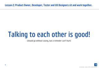 5
Lesson 2: Product Owner, Developer, Tester and UX Designers sit and work together.
Presentation label - change over INSERT in HEADER AND FOOTER
Talking to each other is good!
(should go without saying, but a reminder can't hurt)
 
