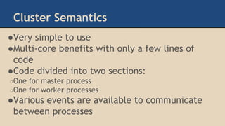 Cluster Semantics
●Very simple to use
●Multi-core benefits with only a few lines of
code
●Code divided into two sections:
○One for master process
○One for worker processes
●Various events are available to communicate
between processes
 