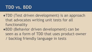 TDD vs. BDD
●TDD (Test driven development) is an approach
that advocates writing unit tests for all
functionality
●BDD (Behavior driven development) can be
seen as a form of TDD that uses product-owner
/ backlog friendly language in tests
 