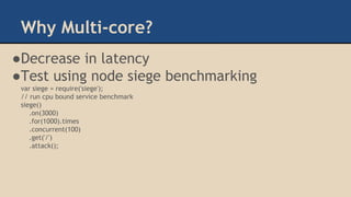 Why Multi-core?
●Decrease in latency
●Test using node siege benchmarking
var siege = require('siege');
// run cpu bound service benchmark
siege()
.on(3000)
.for(1000).times
.concurrent(100)
.get('/')
.attack();
 