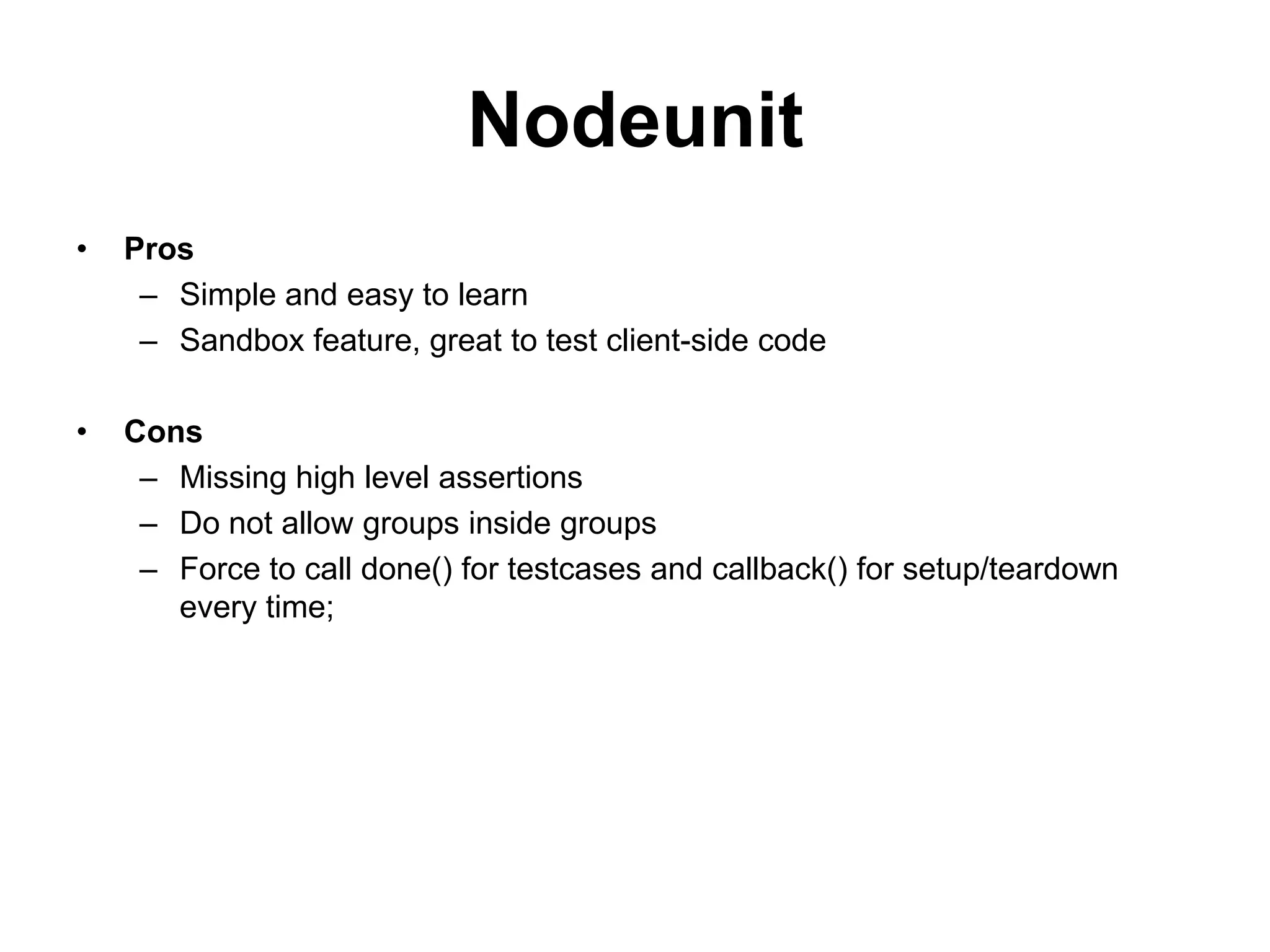 Nodeunit
•   Pros
     – Simple and easy to learn
     – Sandbox feature, great to test client-side code

•   Cons
     – Missing high level assertions
     – Do not allow groups inside groups
     – Force to call done() for testcases and callback() for setup/teardown
       every time;
 