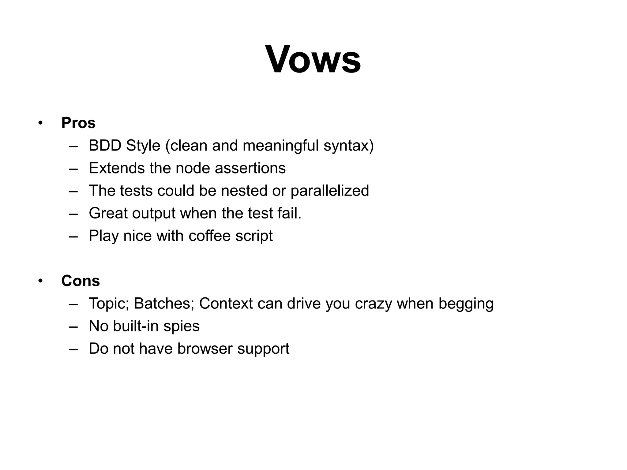 Vows
•   Pros
     – BDD Style (clean and meaningful syntax)
     – Extends the node assertions
     – The tests could be nested or parallelized
     – Great output when the test fail.
     – Play nice with coffee script

•   Cons
     – Topic; Batches; Context can drive you crazy when begging
     – No built-in spies
     – Do not have browser support
 