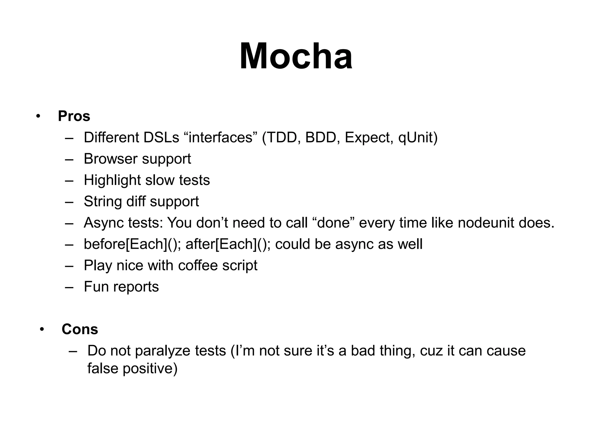 Mocha
•   Pros
     – Different DSLs “interfaces” (TDD, BDD, Expect, qUnit)
     – Browser support
     – Highlight slow tests
     – String diff support
     – Async tests: You don’t need to call “done” every time like nodeunit does.
     – before[Each](); after[Each](); could be async as well
     – Play nice with coffee script
     – Fun reports

•   Cons
     – Do not paralyze tests (I’m not sure it’s a bad thing, cuz it can cause
       false positive)
 