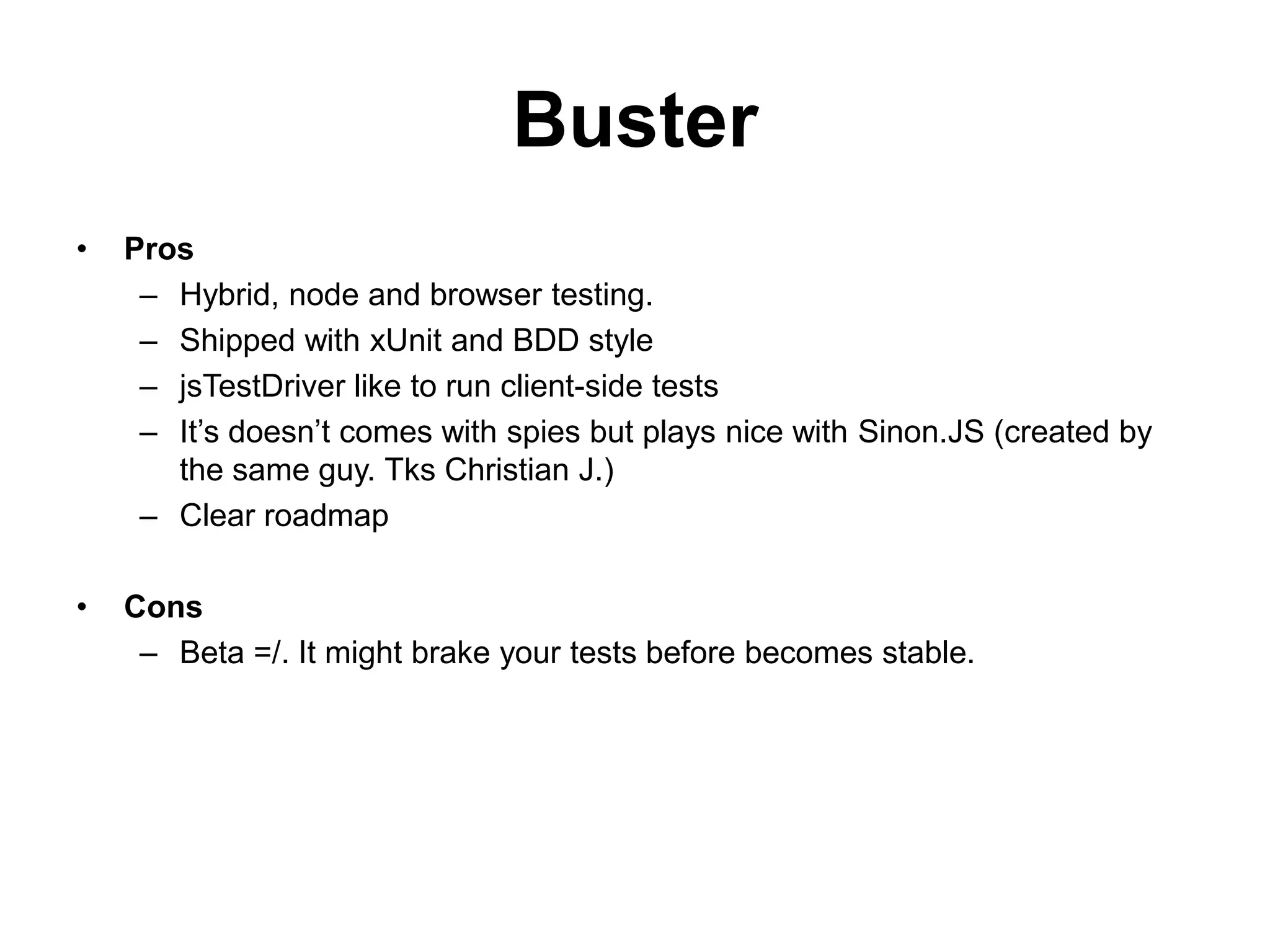 Buster
•   Pros
     – Hybrid, node and browser testing.
     – Shipped with xUnit and BDD style
     – jsTestDriver like to run client-side tests
     – It’s doesn’t comes with spies but plays nice with Sinon.JS (created by
       the same guy. Tks Christian J.)
     – Clear roadmap

•   Cons
     – Beta =/. It might brake your tests before becomes stable.
 