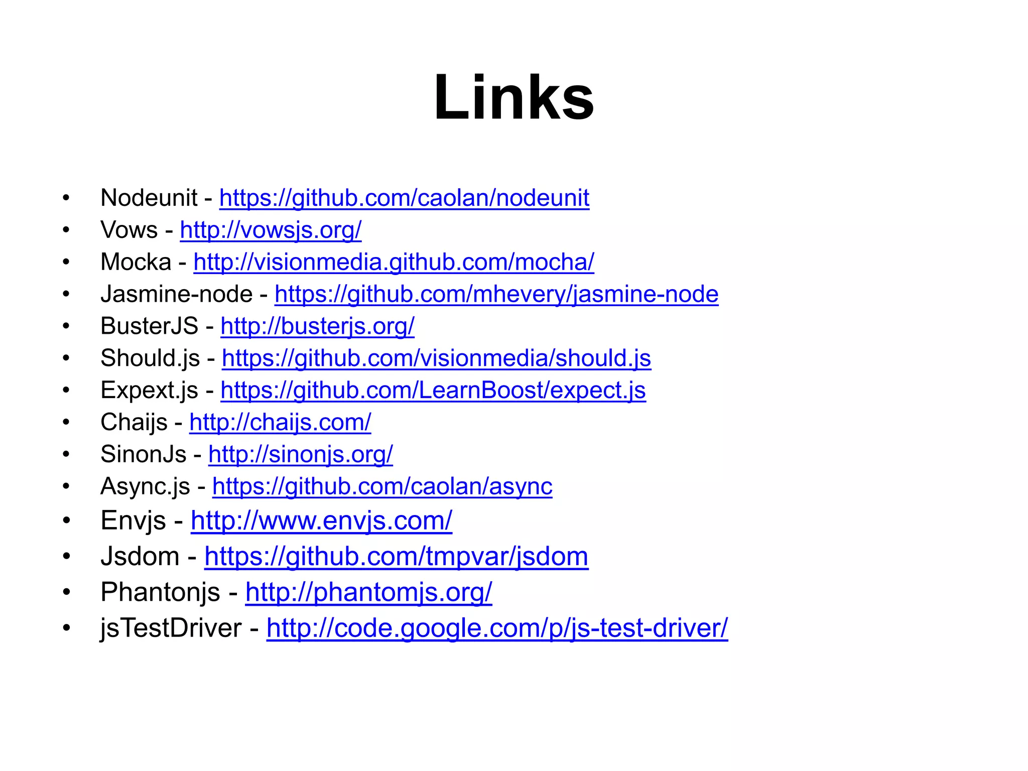 Links
•   Nodeunit - https://github.com/caolan/nodeunit
•   Vows - http://vowsjs.org/
•   Mocka - http://visionmedia.github.com/mocha/
•   Jasmine-node - https://github.com/mhevery/jasmine-node
•   BusterJS - http://busterjs.org/
•   Should.js - https://github.com/visionmedia/should.js
•   Expext.js - https://github.com/LearnBoost/expect.js
•   Chaijs - http://chaijs.com/
•   SinonJs - http://sinonjs.org/
•   Async.js - https://github.com/caolan/async
•   Envjs - http://www.envjs.com/
•   Jsdom - https://github.com/tmpvar/jsdom
•   Phantonjs - http://phantomjs.org/
•   jsTestDriver - http://code.google.com/p/js-test-driver/
 