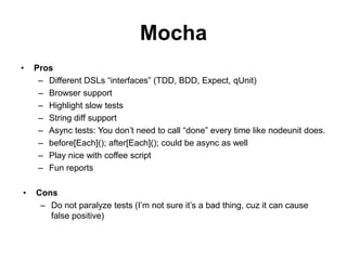 Mocha
•   Pros
     – Different DSLs “interfaces” (TDD, BDD, Expect, qUnit)
     – Browser support
     – Highlight slow tests
     – String diff support
     – Async tests: You don’t need to call “done” every time like nodeunit does.
     – before[Each](); after[Each](); could be async as well
     – Play nice with coffee script
     – Fun reports

•   Cons
     – Do not paralyze tests (I’m not sure it’s a bad thing, cuz it can cause
       false positive)
 