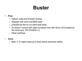 Buster
•   Pros
     – Hybrid, node and browser testing.
     – Shipped with xUnit and BDD style
     – jsTestDriver like to run client-side tests
     – It’s doesn’t comes with spies but plays nice with Sinon.JS (created by
       the same guy. Tks Christian J.)
     – Clear roadmap

•   Cons
     – Beta =/. It might brake your tests before becomes stable.
 