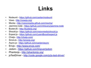 Links
•   Nodeunit - https://github.com/caolan/nodeunit
•   Vows - http://vowsjs.org/
•   Mocka - http://visionmedia.github.com/mocha/
•   Jasmine-node - https://github.com/mhevery/jasmine-node
•   BusterJS - http://busterjs.org/
•   Should.js - https://github.com/visionmedia/should.js
•   Expext.js - https://github.com/LearnBoost/expect.js
•   Chaijs - http://chaijs.com/
•   SinonJs - http://sinonjs.org/
•   Async.js - https://github.com/caolan/async
•   Envjs - http://www.envjs.com/
•   Jsdom - https://github.com/tmpvar/jsdom
•   Phantonjs - http://phantomjs.org/
•   jsTestDriver - http://code.google.com/p/js-test-driver/
 