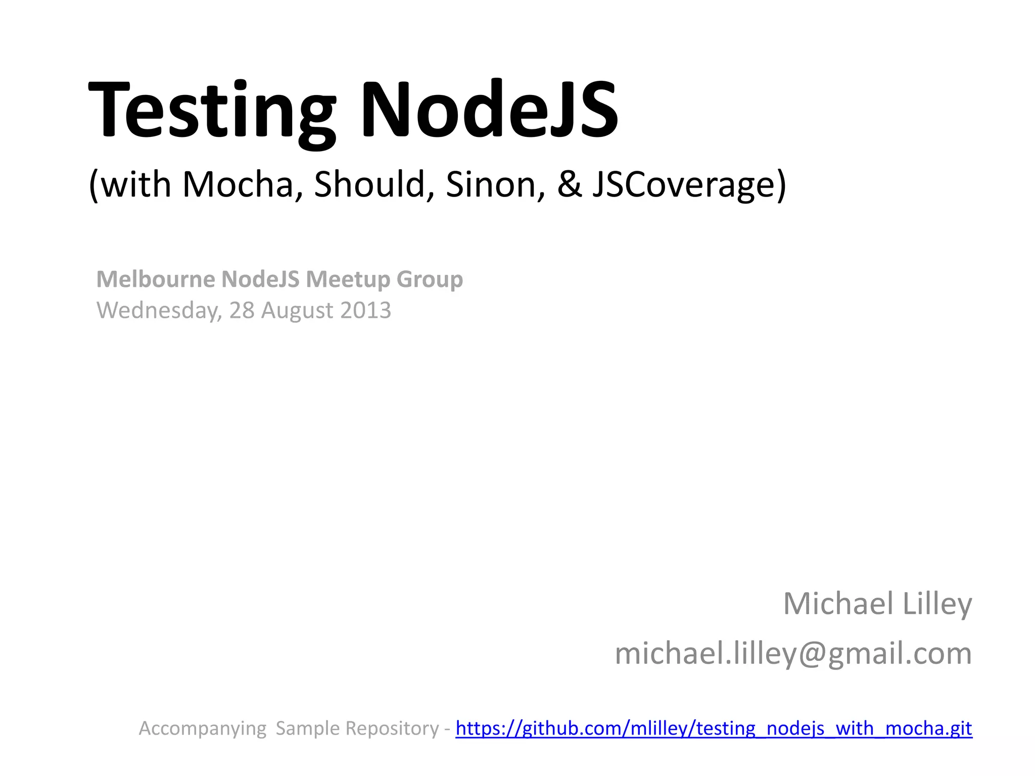 Testing NodeJS (with Mocha, Should, Sinon, & JSCoverage) Michael Lilley michael.lilley@gmail.com Melbourne NodeJS Meetup Group Wednesday, 28 August 2013 Accompanying Sample Repository - https://github.com/mlilley/testing_nodejs_with_mocha.git 
