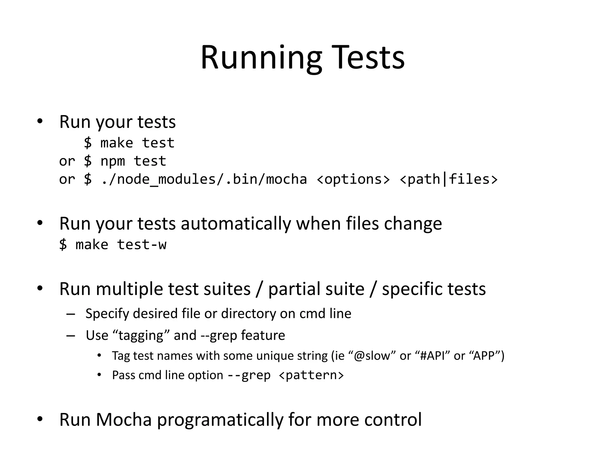 Running Tests • Run your tests $ make test or $ npm test or $ ./node_modules/.bin/mocha <options> <path|files> • Run your tests automatically when files change $ make test-w • Run multiple test suites / partial suite / specific tests – Specify desired file or directory on cmd line – Use “tagging” and --grep feature • Tag test names with some unique string (ie “@slow” or “#API” or “APP”) • Pass cmd line option --grep <pattern> • Run Mocha programatically for more control 