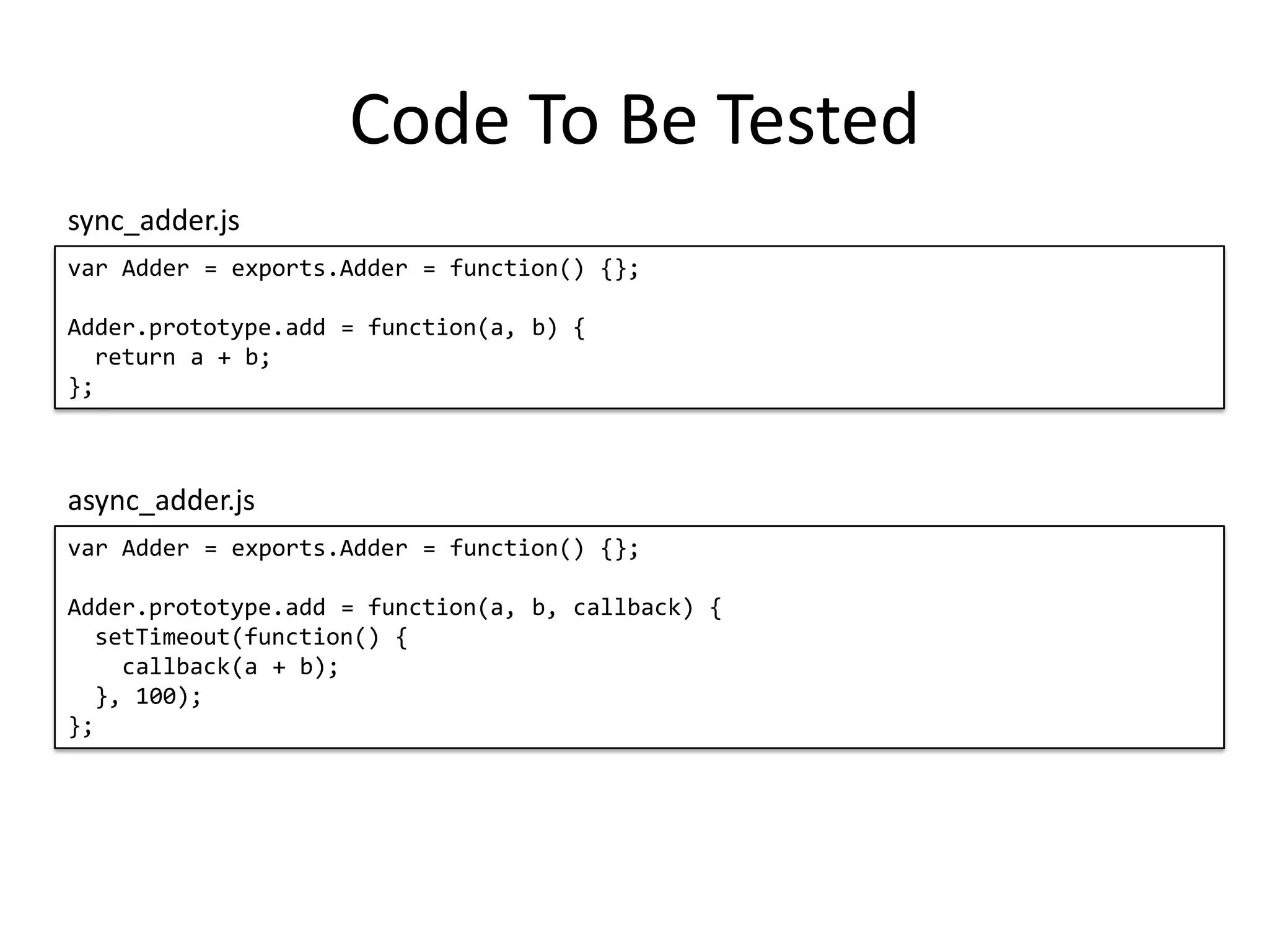 Code To Be Tested var Adder = exports.Adder = function() {}; Adder.prototype.add = function(a, b) { return a + b; }; sync_adder.js var Adder = exports.Adder = function() {}; Adder.prototype.add = function(a, b, callback) { setTimeout(function() { callback(a + b); }, 100); }; async_adder.js 