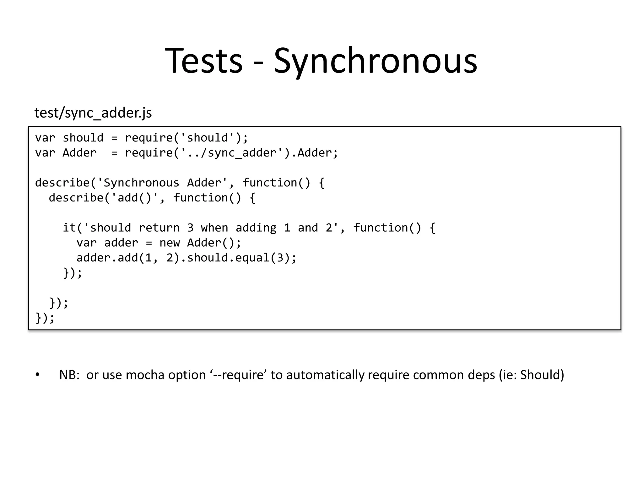 Tests - Synchronous var should = require('should'); var Adder = require('../sync_adder').Adder; describe('Synchronous Adder', function() { describe('add()', function() { it('should return 3 when adding 1 and 2', function() { var adder = new Adder(); adder.add(1, 2).should.equal(3); }); }); }); test/sync_adder.js • NB: or use mocha option ‘--require’ to automatically require common deps (ie: Should) 