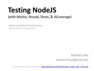 Testing NodeJS
(with Mocha, Should, Sinon, & JSCoverage)
Michael Lilley
michael.lilley@gmail.com
Melbourne NodeJS Meetup Group
Wednesday, 28 August 2013
Accompanying Sample Repository - https://github.com/mlilley/testing_nodejs_with_mocha.git
 
