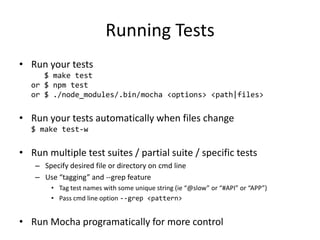Running Tests
• Run your tests
$ make test
or $ npm test
or $ ./node_modules/.bin/mocha <options> <path|files>
• Run your tests automatically when files change
$ make test-w
• Run multiple test suites / partial suite / specific tests
– Specify desired file or directory on cmd line
– Use “tagging” and --grep feature
• Tag test names with some unique string (ie “@slow” or “#API” or “APP”)
• Pass cmd line option --grep <pattern>
• Run Mocha programatically for more control
 