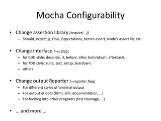 Mocha Configurability
• Change assertion library (require(…))
– Should, expect.js, Chai, Expectations, better-assert, Node’s assert lib, etc
• Change interface (--ui flag)
– for BDD style: describe, it, before, after, beforeEach, afterEach.
– for TDD style: suite, test, setup, teardown.
– others
• Change output Reporter (--reporter flag)
– For different styles of terminal output
– For output of docs (html, xml, documentation, …)
– For feeding into other programs (test coverage, …)
• … and more …
 